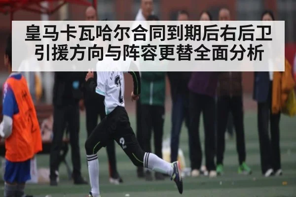 皇马卡瓦哈尔合同到期后右后卫引援方向与阵容更替全面分析